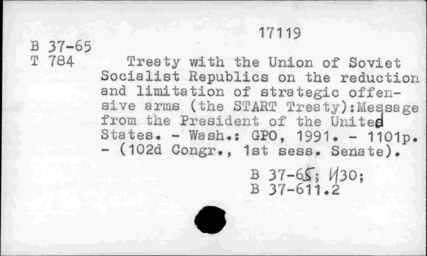 ﻿17119
В 37-65
Т 784 Treaty with the Union of Soviet Socialist Republics on the reduction and limitation of strategic offensive arms (the START Treaty):Message from the President of the United States. - Wash.: GPO, 1991. - 1101p. - (l02d Congr., 1st sess. Senate).
В 37-6Г; ИЗО; В 37-611.2